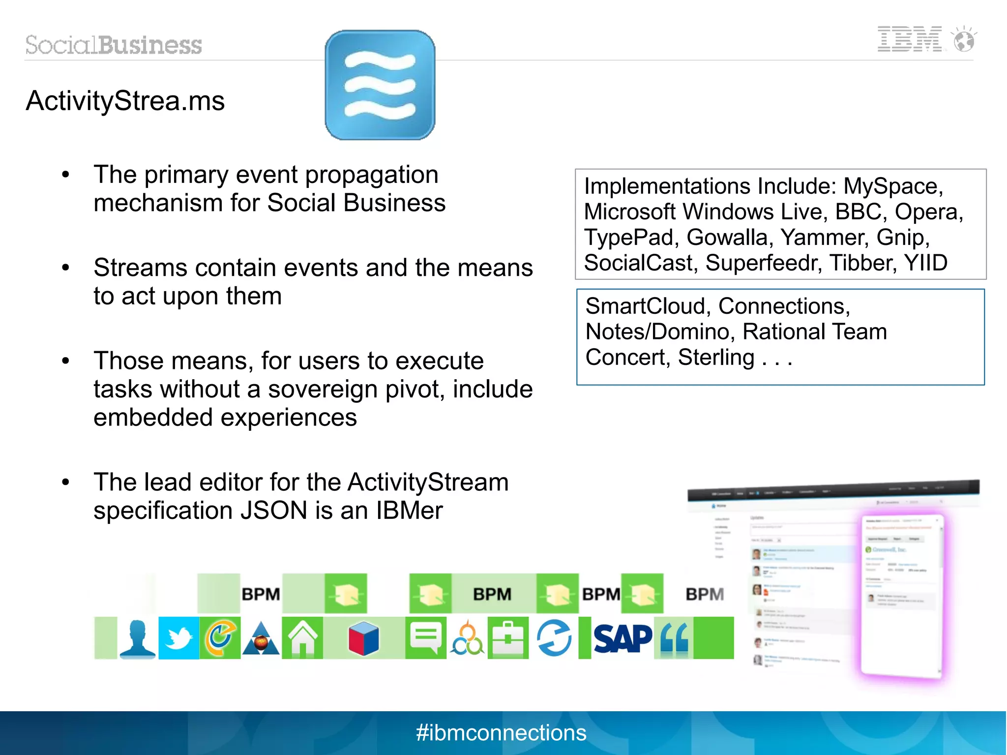 ActivityStrea.ms

  ●   The primary event propagation              Implementations Include: MySpace,
      mechanism for Social Business              Microsoft Windows Live, BBC, Opera,
                                                 TypePad, Gowalla, Yammer, Gnip,
  ●   Streams contain events and the means       SocialCast, Superfeedr, Tibber, YIID
      to act upon them                           SmartCloud, Connections,
                                                 Notes/Domino, Rational Team
  ●   Those means, for users to execute          Concert, Sterling . . .
      tasks without a sovereign pivot, include
      embedded experiences

  ●   The lead editor for the ActivityStream
      specification JSON is an IBMer




                                   #ibmconnections
 