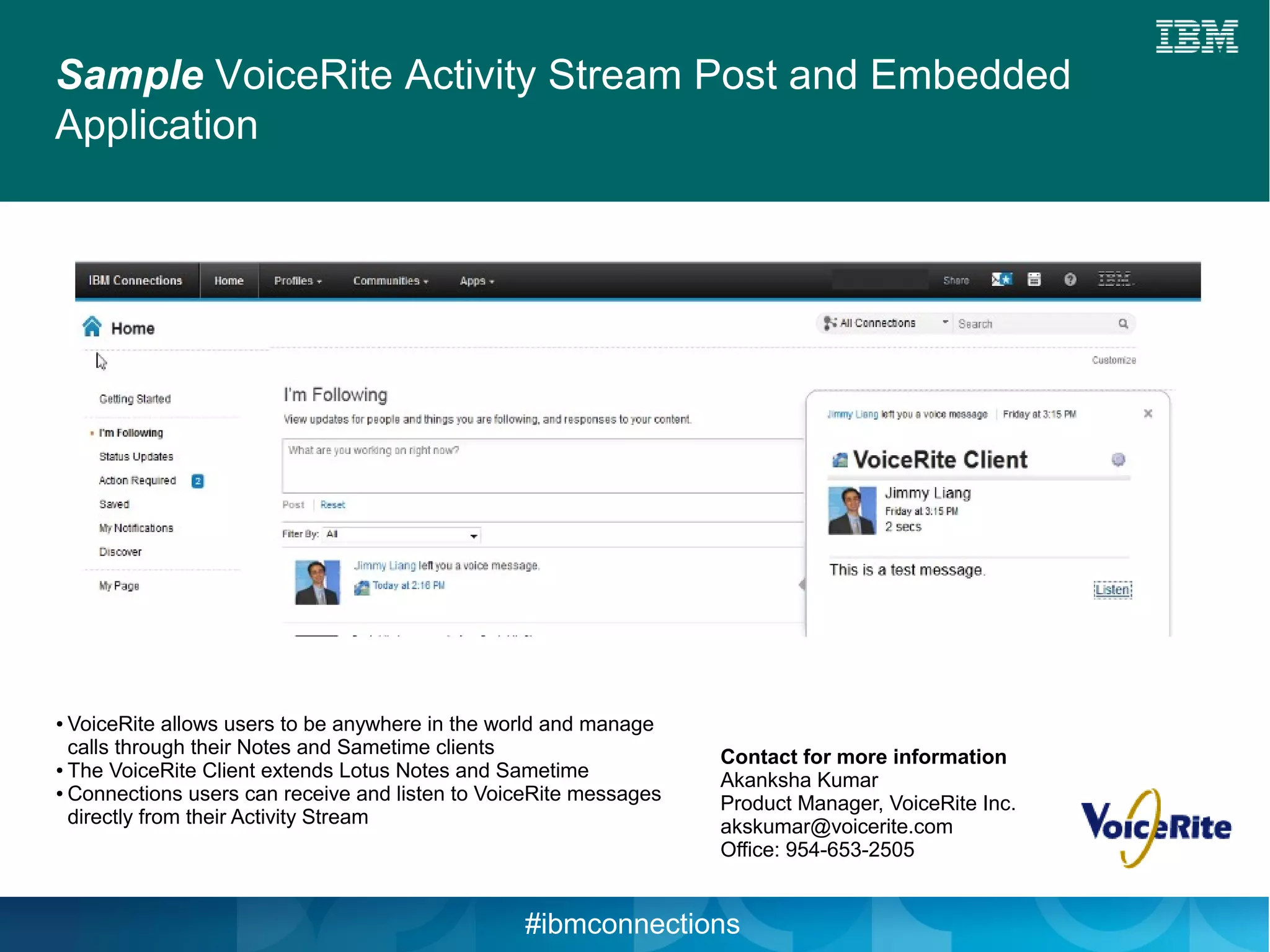 Sample VoiceRite Activity Stream Post and Embedded
Application




● VoiceRite allows users to be anywhere in the world and manage
  calls through their Notes and Sametime clients                   Contact for more information
● The VoiceRite Client extends Lotus Notes and Sametime

● Connections users can receive and listen to VoiceRite messages
                                                                   Akanksha Kumar
                                                                   Product Manager, VoiceRite Inc.
  directly from their Activity Stream                              akskumar@voicerite.com
                                                                   Office: 954-653-2505


                                                 #ibmconnections
 