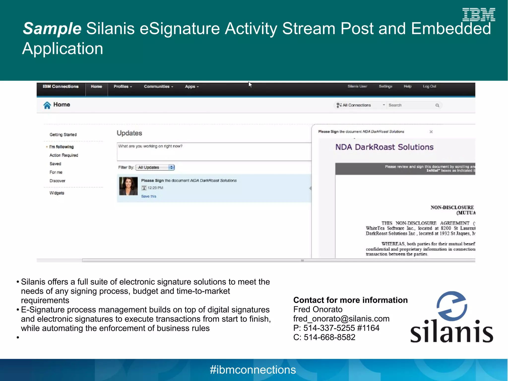 Sample Silanis eSignature Activity Stream Post and Embedded
    Application




● Silanis offers a full suite of electronic signature solutions to meet the
  needs of any signing process, budget and time-to-market
  requirements                                                                Contact for more information
● E-Signature process management builds on top of digital signatures          Fred Onorato
  and electronic signatures to execute transactions from start to finish,     fred_onorato@silanis.com
  while automating the enforcement of business rules                          P: 514-337-5255 #1164
●                                                                             C: 514-668-8582



                                                         #ibmconnections
 