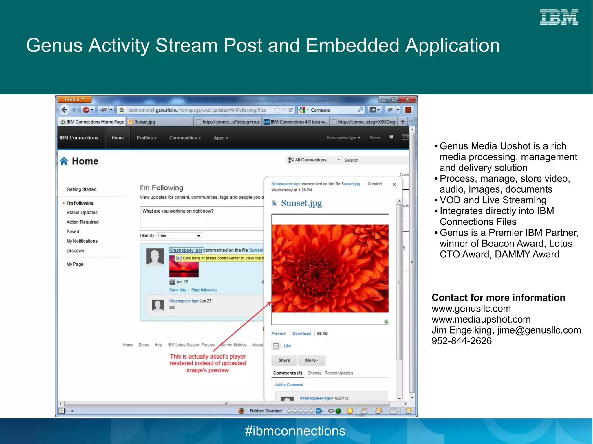 Genus Activity Stream Post and Embedded Application



                                           ● Genus Media Upshot is a rich
                                             media processing, management
                                             and delivery solution
                                           ● Process, manage, store video,

                                             audio, images, documents
                                           ● VOD and Live Streaming

                                           ● Integrates directly into IBM

                                             Connections Files
                                           ● Genus is a Premier IBM Partner,

                                             winner of Beacon Award, Lotus
                                             CTO Award, DAMMY Award



                                           Contact for more information
                                           www.genusllc.com
                                           www.mediaupshot.com
                                           Jim Engelking, jime@genusllc.com
                                           952-844-2626




                       #ibmconnections
 