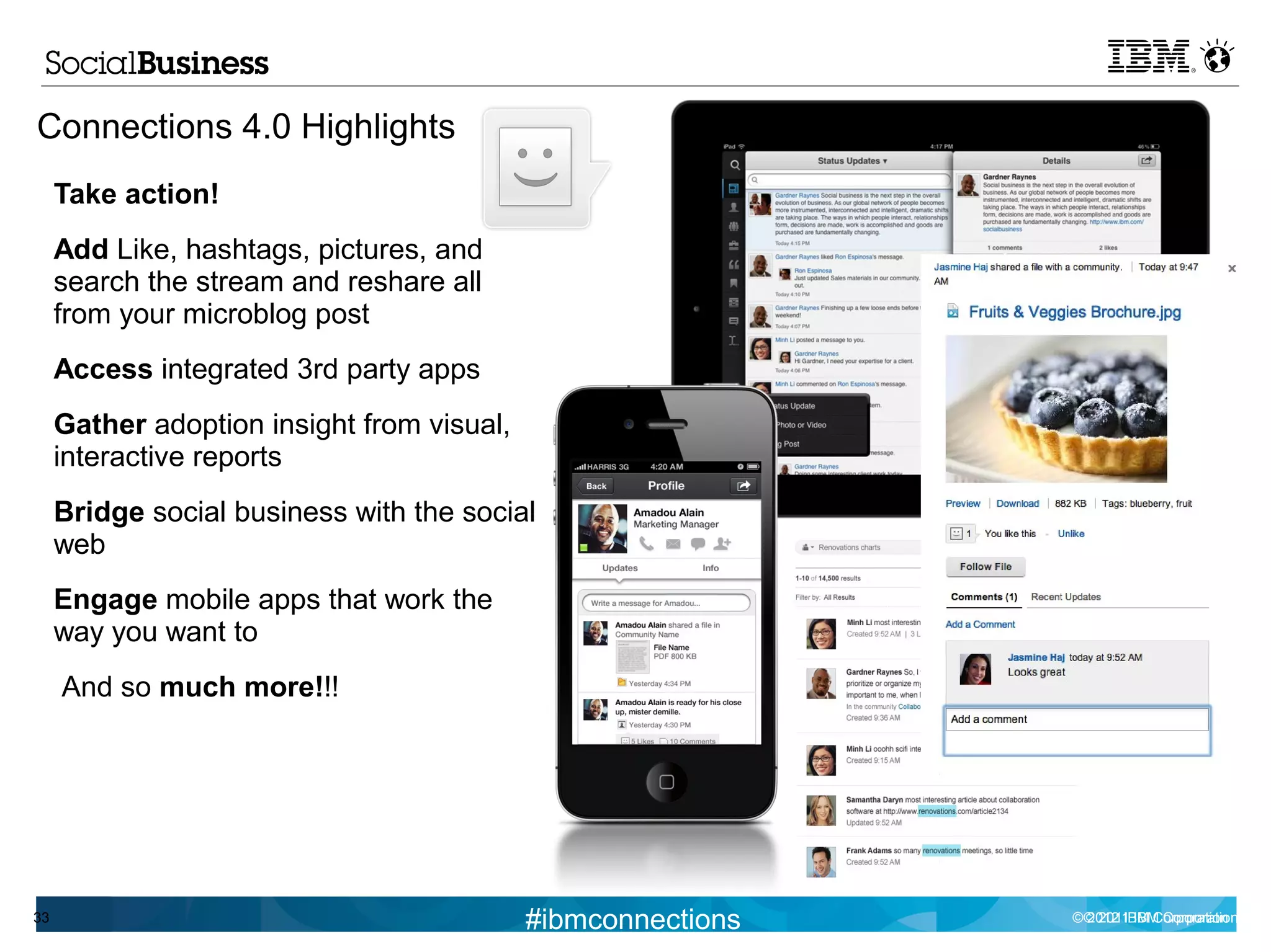 Connections 4.0 Highlights
     Take action!
     Add Like, hashtags, pictures, and
     search the stream and reshare all
     from your microblog post
     Access integrated 3rd party apps
     Gather adoption insight from visual,
     interactive reports
     Bridge social business with the social
     web
     Engage mobile apps that work the
     way you want to
     And so much more!!!




33                                          #ibmconnections   © © 2011 IBM Corporation
                                                                2012 IBM Corporation
 
