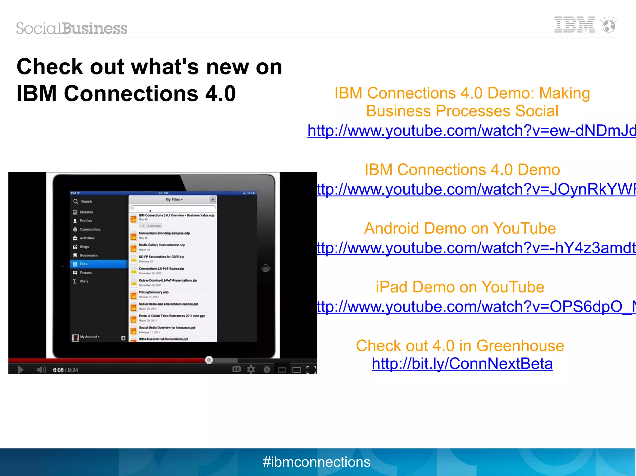 Check out what's new on
IBM Connections 4.0            IBM Connections 4.0 Demo: Making
                                    Business Processes Social
                           http://www.youtube.com/watch?v=ew-dNDmJd

                                   IBM Connections 4.0 Demo
                           http://www.youtube.com/watch?v=JOynRkYWF

                                   Android Demo on YouTube
                           http://www.youtube.com/watch?v=-hY4z3amdt

                                     iPad Demo on YouTube
                           http://www.youtube.com/watch?v=OPS6dpO_N

                                 Check out 4.0 in Greenhouse
                                  http://bit.ly/ConnNextBeta




                     #ibmconnections
 