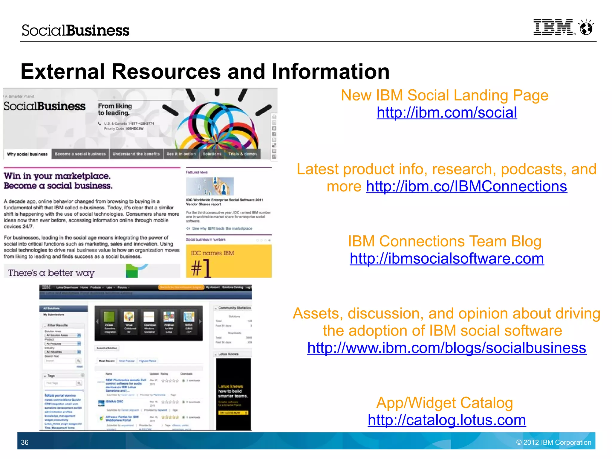 External Resources and Information
                                New IBM Social Landing Page
                                    http://ibm.com/social


                         Latest product info, research, podcasts, and
                             more http://ibm.co/IBMConnections


                                 IBM Connections Team Blog
                                 http://ibmsocialsoftware.com


                         Assets, discussion, and opinion about driving
                              the adoption of IBM social software
                           http://www.ibm.com/blogs/socialbusiness


                                    App/Widget Catalog
                                   http://catalog.lotus.com
36                                                       © 2012 IBM Corporation
 