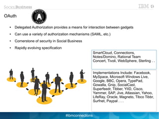 OAuth

  ●   Delegated Authorization provides a means for interaction between gadgets
  ●   Can use a variety of authorization mechanisms (SAML, etc.)
  ●   Cornerstone of security in Social Business
  ●   Rapidly evolving specification
                                                         SmartCloud, Connections,
                                                         Notes/Domino, Rational Team
                                                         Concert, Tivoli, WebSphere, Sterling . .


                                                         Implementations Include: Facebook,
                                                         MySpace, Microsoft Windows Live,
                                                         Google, BBC, Opera, TypePad,
                                                         Gowalla, Gnip, SocialCast,
                                                         Superfeedr, Tibber, YIID, Cisco,
                                                         Yammer, SAP, Jive, Atlassian, Yahoo,
                                                         LifeRay, Oracle, Magneto, Tibco Tibbr,
                                                         Surfnet, Paypal . . .



                                       #ibmconnections
 