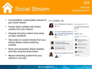 Social Stream                                     Reduce
                                                      redundant work


●
    A consolidated, customizable overview of
    your social network
●
    Access status updates and content
    updates from your network
●
    Integrate 3rd party content more easily
    via open standards
●
    Take action on content directly from your
    Activity Stream without switching
    contexts
●
    Share and personalize Status Updates
    and Files using the share button
●
    Repost interesting content from your
    network in one click



                                    #ibmconnections
 
