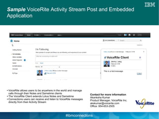 Sample VoiceRite Activity Stream Post and Embedded
Application




● VoiceRite allows users to be anywhere in the world and manage
  calls through their Notes and Sametime clients                   Contact for more information
● The VoiceRite Client extends Lotus Notes and Sametime

● Connections users can receive and listen to VoiceRite messages
                                                                   Akanksha Kumar
                                                                   Product Manager, VoiceRite Inc.
  directly from their Activity Stream                              akskumar@voicerite.com
                                                                   Office: 954-653-2505


                                                 #ibmconnections
 