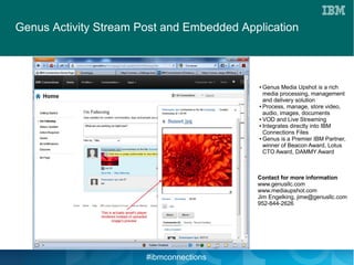 Genus Activity Stream Post and Embedded Application



                                           ● Genus Media Upshot is a rich
                                             media processing, management
                                             and delivery solution
                                           ● Process, manage, store video,

                                             audio, images, documents
                                           ● VOD and Live Streaming

                                           ● Integrates directly into IBM

                                             Connections Files
                                           ● Genus is a Premier IBM Partner,

                                             winner of Beacon Award, Lotus
                                             CTO Award, DAMMY Award



                                           Contact for more information
                                           www.genusllc.com
                                           www.mediaupshot.com
                                           Jim Engelking, jime@genusllc.com
                                           952-844-2626




                       #ibmconnections
 