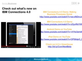 Check out what's new on
IBM Connections 4.0            IBM Connections 4.0 Demo: Making
                                    Business Processes Social
                           http://www.youtube.com/watch?v=ew-dNDmJd

                                   IBM Connections 4.0 Demo
                           http://www.youtube.com/watch?v=JOynRkYWF

                                   Android Demo on YouTube
                           http://www.youtube.com/watch?v=-hY4z3amdt

                                     iPad Demo on YouTube
                           http://www.youtube.com/watch?v=OPS6dpO_N

                                 Check out 4.0 in Greenhouse
                                  http://bit.ly/ConnNextBeta




                     #ibmconnections
 