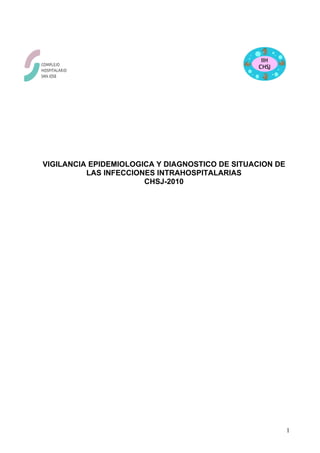 VIGILANCIA EPIDEMIOLOGICA Y DIAGNOSTICO DE SITUACION DE
          LAS INFECCIONES INTRAHOSPITALARIAS
                       CHSJ-2010




                                                          1
 