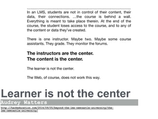 Learner is not the center
22
Audrey Watters
In an LMS, students are not in control of their content, their
data, their connections. …the course is behind a wall.
Everything is meant to take place therein. At the end of the
course, the student loses access to the course, and to any of
the content or data they’ve created. 

There is one instructor. Maybe two. Maybe some course
assistants. They grade. They monitor the forums. 

The instructors are the center.
The content is the center.
The learner is not the center. 

The Web, of course, does not work this way. 

http://hackeducation.com/2014/09/05/beyond-the-lms-newcastle-university/the-
lms-newcastle-university/
 