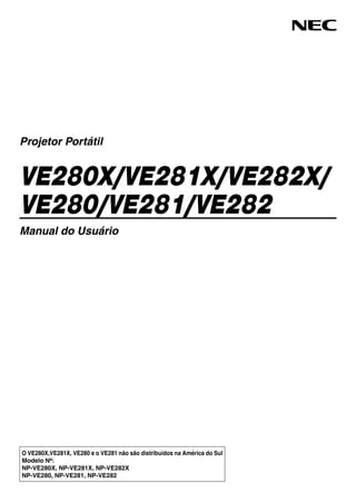 O VE280X,VE281X, VE280 e o VE281 não são distribuídos na América do Sul
Modelo Nº:
NP-VE280X, NP-VE281X, NP-VE282X
NP-VE280, NP-VE281, NP-VE282
Projetor Portátil
VE280X/VE281X/VE282X/
VE280/VE281/VE282
Manual do Usuário
 