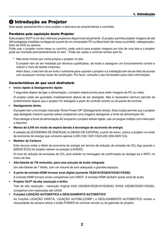 2
1. Introdução
Introdução ao Projetor
Esta seção apresenta-lhe o novo projetor e descreve as características e controles.
Parabéns pela aquisição deste Projetor
Este projetor DLP® é um dos melhores projetores disponíveis atualmente. O projetor permite projetar imagens de até
300 polegadas (medidas na diagonal) a partir de um computador PC ou Macintosh (de mesa ou portátil), videogravador,
leitor de DVD ou câmera.
Pode usar o projetor numa mesa ou carrinho, pode usá-lo para projetar imagens por trás de uma tela e o projetor
pode ser montado permanentemente no teto*1
. Pode ser usado o controle remoto sem fio.
*1	 Não tente montar por conta própria o projetor no teto.
	 O projetor tem de ser instalado por técnicos qualificados, de modo a assegurar um funcionamento correto e
reduzir o risco de lesões corporais.
	 Além disso, o teto tem de ser forte o suficiente para suportar o projetor e a instalação tem de ser feita de acordo
com quaisquer normas locais de construção. Por favor, consulte o seu fornecedor para mais informações.
Características de que você desfrutará:
•	 Início rápido & Desligamento rápido
	 7 segundos depois de ligar a alimentação, o projetor estará pronto para exibir imagens do PC ou vídeo.
	 O projetor pode ser guardado imediatamente depois de ser desligado. Não é necessário nenhum período de
arrefecimento depois que o projetor for desligado a partir do controle remoto ou do painel de controle.
•	 Desligamento direto
	 O projetor tem uma função chamada “Direct Power Off” (Desligamento direto). Esta função permite que o projetor
seja desligado (mesmo quando estiver projetando uma imagem) desligando a fonte de alimentação AC.
	 Para desligar a fonte de alimentação AC enquanto o projetor estiver ligado, use um plugue múltiplo com interruptor
e disjuntor.
•	 Menos de 0,4W em modo de espera devido à tecnologia de economia de energia
	 A seleção de [ECONOMIA DE ENERGIA] no [MODO DE ESPERA], a partir do menu, coloca o projetor no modo
de economia de energia que consome apenas 0,3W (100-130V CA)/0,4W (200-240V CA).
•	 Medidor de Carbono
	 Este recurso exibe o efeito da economia de energia em termos de redução de emissão de CO2 (kg) quando o
[MODO ECO] do projetor estiver na posição [LIGADO].
	 O nível de redução de emissões de CO2 será exibido na mensagem de confirmação ao desligar-se e INFO. no
menu da tela.
•	 Alto-falante de 7W embutido, para uma solução de áudio integrada
	 Um alto-falante de 7 Watts, com um volume de som adequado a grandes espaços.
•	 A porta de entrada HDMI fornece sinal digital (somente VE281X/VE282X/VE281/VE282)
	 A entrada HDMI fornece sinais compatíveis com HDCP. A entrada HDMI também aceita sinal de áudio.
•	 Projetor DLP® de alta resolução e brilho
	 Tela de alta resolução - resolução original XGA (VE280X/VE281X/VE282X)/ SVGA (VE280/VE281/VE282),
compatível com resoluções até UXGA.
•	 Funções LIGAÇÃO AUTOMÁTICA e DESLIGAMENTO AUTOMÁTICO
	 As funções LIGAÇÃO DIRETA, LIGAÇÃO AUTOM.(COMP.) e DESLIGAMENTO AUTOMÁTICO evitam a
necessidade de sempre utilizar o botão POWER do controle remoto ou do gabinete do projetor.
 