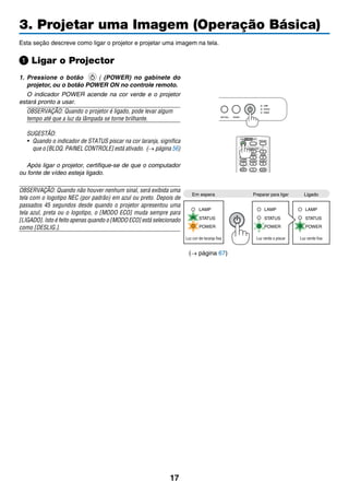 17
3. Projetar uma Imagem (Operação Básica)
Esta seção descreve como ligar o projetor e projetar uma imagem na tela.
Ligar o Projector
1.	Pressione o botão ( (POWER) no gabinete do
projetor, ou o botão POWER ON no controle remoto.
	 O indicador POWER acende na cor verde e o projetor
estará pronto a usar.
OBSERVAÇÃO: Quando o projetor é ligado, pode levar algum
tempo até que a luz da lâmpada se torne brilhante.
SUGESTÃO:
•	 Quando o indicador de STATUS piscar na cor laranja, significa
que o [BLOQ. PAINEL CONTROLE] está ativado. (→ página 56)
	 Após ligar o projetor, certifique-se de que o computador
ou fonte de vídeo esteja ligado.
OBSERVAÇÃO: Quando não houver nenhum sinal, será exibida uma
tela com o logotipo NEC (por padrão) em azul ou preto. Depois de
passados 45 segundos desde quando o projetor apresentou uma
tela azul, preta ou o logotipo, o [MODO ECO] muda sempre para
[LIGADO]. Isto é feito apenas quando o [MODO ECO] está selecionado
como [DESLIG.].
Em espera Preparar para ligar Ligado
Luz cor-de-laranja fixa Luz verde a piscar Luz verde fixa
(→ página 67)
 