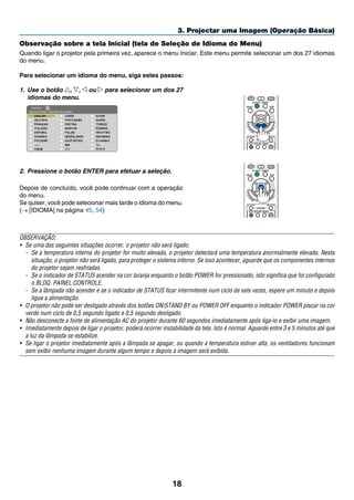 18
3. Projectar uma Imagem (Operação Básica)
Observação sobre a tela Inicial (tela de Seleção de Idioma do Menu)
Quando ligar o projetor pela primeira vez, aparece o menu Iniciar. Este menu permite selecionar um dos 27 idiomas
do menu.
Para selecionar um idioma do menu, siga estes passos:
1.	 Use o botão , , ou para selecionar um dos 27
idiomas do menu.
2.	 Pressione o botão ENTER para efetuar a seleção.
Depois de concluído, você pode continuar com a operação
do menu.
Se quiser, você pode selecionar mais tarde o idioma do menu.
(→ [IDIOMA] na página 45, 54)
OBSERVAÇÃO:
•	 Se uma das seguintes situações ocorrer, o projetor não será ligado.
-	 Se a temperatura interna do projetor for muito elevada, o projetor detectará uma temperatura anormalmente elevada. Nesta
situação, o projetor não será ligado, para proteger o sistema interno. Se isso acontecer, aguarde que os componentes internos
do projetor sejam resfriadas.
-	 Se o indicador de STATUS acender na cor laranja enquanto o botão POWER for pressionado, isto significa que foi configurado
o BLOQ. PAINEL CONTROLE.
-	 Se a lâmpada não acender e se o indicador de STATUS ficar intermitente num ciclo de seis vezes, espere um minuto e depois
ligue a alimentação.
•	 O projetor não pode ser desligado através dos botões ON/STAND BY ou POWER OFF enquanto o indicador POWER piscar na cor
verde num ciclo de 0,5 segundo ligado e 0,5 segundo desligado.
•	 Não desconecte a fonte de alimentação AC do projetor durante 60 segundos imediatamente após liga-lo e exibir uma imagem.
•	 Imediatamente depois de ligar o projetor, poderá ocorrer instabilidade da tela. Isto é normal. Aguarde entre 3 e 5 minutos até que
a luz da lâmpada se estabilize.
•	 Se ligar o projetor imediatamente após a lâmpada se apagar, ou quando a temperatura estiver alta, os ventiladores funcionam
sem exibir nenhuma imagem durante algum tempo e depois a imagem será exibida.
 