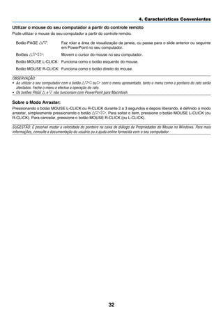 32
4. Características Convenientes
Utilizar o mouse do seu computador a partir do controle remoto
Pode utilizar o mouse do seu computador a partir do controle remoto.
Botão PAGE / :	 Faz rolar a área de visualização da janela, ou passa para o slide anterior ou seguinte
em PowerPoint no seu computador.
Botões :	 Movem o cursor do mouse no seu computador.
Botão MOUSE L-CLICK:	 Funciona como o botão esquerdo do mouse.
Botão MOUSE R-CLICK:	 Funciona como o botão direito do mouse.
OBSERVAÇÃO:
• 	Ao utilizar o seu computador com o botão ou com o menu apresentado, tanto o menu como o ponteiro do rato serão
afectados. Feche o menu e efectue a operação do rato.
•	 Os botões PAGE e não funcionam com PowerPoint para Macintosh.
Sobre o Modo Arrastar:
Pressionando o botão MOUSE L-CLICK ou R-CLICK durante 2 a 3 segundos e depois liberando, é definido o modo
arrastar, simplesmente pressionando o botão . Para soltar o item, pressione o botão MOUSE L-CLICK (ou
R-CLICK). Para cancelar, pressione o botão MOUSE R-CLICK (ou L-CLICK).
SUGESTÃO: É possível mudar a velocidade do ponteiro na caixa de diálogo de Propriedades do Mouse no Windows. Para mais
informações, consulte a documentação do usuário ou a ajuda online fornecida com o seu computador.
 