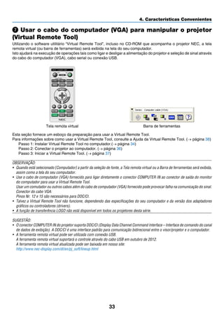 33
4. Características Convenientes
Usar o cabo do computador (VGA) para manipular o projetor
(Virtual Remote Tool)
Utilizando o software utilitário “Virtual Remote Tool”, incluso no CD-ROM que acompanha o projetor NEC, a tela
remota virtual (ou barra de ferramentas) será exibida na tela do seu computador.
Isto ajudará na execução de operações tais como ligar e desligar a alimentação do projetor e seleção de sinal através
do cabo do computador (VGA), cabo serial ou conexão USB.
Tela remota virtual Barra de ferramentas
Esta seção fornece um esboço da preparação para usar a Virtual Remote Tool.
Para informações sobre como usar a Virtual Remote Tool, consulte a Ajuda da Virtual Remote Tool. (→ página 38)
Passo 1: Instalar Virtual Remote Tool no computador.(→ página 34)
Passo 2: Conectar o projetor ao computador. (→ página 36)
Passo 3: Iniciar a Virtual Remote Tool. (→ página 37)
OBSERVAÇÃO:
•	 Quando está selecionado [Computador] a partir da seleção de fonte, a Tela remota virtual ou a Barra de ferramentas será exibida,
assim como a tela do seu computador.
•	 Use o cabo de computador (VGA) fornecido para ligar diretamente o conector COMPUTER IN ao conector de saída do monitor
do computador para usar a Virtual Remote Tool.
	 Usar um comutador ou outros cabos além do cabo de computador (VGA) fornecido pode provocar falha na comunicação do sinal.
	 Conector do cabo VGA:
	 Pinos Nr. 12 e 15 são necessários para DDC/CI.
•	 Talvez a Virtual Remote Tool não funcione, dependendo das especificações do seu computador e da versão dos adaptadores
gráficos ou controladores (drivers).
•	 A função de transferência LOGO não está disponível em todos os projetores desta série.
SUGESTÃO:
•	 O conector COMPUTER IN do projetor suporta DDC/CI (Display Data Channel Command Interface – Interface de comando do canal
de dados de exibição). A DDC/CI é uma interface padrão para comunicação bidirecional entre o visor/projetor e o computador.
•	 A ferramenta remota virtual pode ser utilizada com conexão USB.
	 A ferramenta remota virtual suportará o controle através do cabo USB em outubro de 2012.
	 A ferramenta remota virtual atualizada pode ser baixada em nosso site:
	 http://www.nec-display.com/dl/en/pj_soft/lineup.html
 
