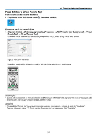 37
4. Características Convenientes
Passo 3: Iniciar a Virtual Remote Tool
Comece utilizando o ícone de atalho
•	 Clique duas vezes no ícone de atalho da área de trabalho.
Comece a partir do menu Iniciar
•	 Clique em [Iniciar] → [Todos os programas] ou [Programas] → [NEC Projector User Supportware] → [Virtual
Remote Tool] → [Virtual Remote Tool].
	 Quando a Virtual Remote Tool for iniciada pela primeira vez, a janela “Easy Setup” será exibida.
	 Siga as instruções nas telas
	 Quando o “Easy Setup” estiver concluído, a tela da Virtual Remote Tool será exibida.
OBSERVAÇÃO:
•	 Quando estiver selecionado no menu, [ECONOMIA DE ENERGIA] em [MODO ESPERA], o projetor não pode ser ligado pelo cabo
do computador (VGA) ou por uma conexão USB (VE282X/VE282).
SUGESTÃO:
•	 A tela da Virtual Remote Tool (ou barra de ferramentas) pode ser mostrada sem a exibição da janela do “Easy Setup”.
	 Para isso, clique para marcar “ Do not use Easy Setup next time” na tela do passo 6 do “Easy Setup”.
 