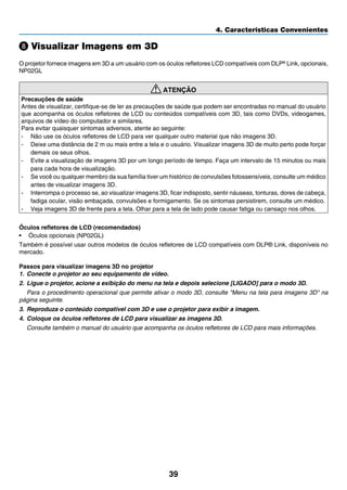 39
4. Características Convenientes
Visualizar Imagens em 3D
O projetor fornece imagens em 3D a um usuário com os óculos refletores LCD compatíveis com DLP® Link, opcionais,
NP02GL
ATENÇÃO
Precauções de saúde
Antes de visualizar, certifique-se de ler as precauções de saúde que podem ser encontradas no manual do usuário
que acompanha os óculos refletores de LCD ou conteúdos compatíveis com 3D, tais como DVDs, videogames,
arquivos de vídeo do computador e similares.
Para evitar quaisquer sintomas adversos, atente ao seguinte:
-	 Não use os óculos refletores de LCD para ver qualquer outro material que não imagens 3D.
-	 Deixe uma distância de 2 m ou mais entre a tela e o usuário. Visualizar imagens 3D de muito perto pode forçar
demais os seus olhos.
-	 Evite a visualização de imagens 3D por um longo período de tempo. Faça um intervalo de 15 minutos ou mais
para cada hora de visualização.
-	 Se você ou qualquer membro da sua família tiver um histórico de convulsões fotossensíveis, consulte um médico
antes de visualizar imagens 3D.
-	 Interrompa o processo se, ao visualizar imagens 3D, ficar indisposto, sentir náuseas, tonturas, dores de cabeça,
fadiga ocular, visão embaçada, convulsões e formigamento. Se os sintomas persistirem, consulte um médico.
-	 Veja imagens 3D de frente para a tela. Olhar para a tela de lado pode causar fatiga ou cansaço nos olhos.
Óculos refletores de LCD (recomendados)
•	 Óculos opcionais (NP02GL)
Também é possível usar outros modelos de óculos refletores de LCD compatíveis com DLP® Link, disponíveis no
mercado.
Passos para visualizar imagens 3D no projetor
1.	 Conecte o projetor ao seu equipamento de vídeo.
2.	 Ligue o projetor, acione a exibição do menu na tela e depois selecione [LIGADO] para o modo 3D.
	 Para o procedimento operacional que permite ativar o modo 3D, consulte Menu na tela para imagens 3D na
página seguinte.
3.	 Reproduza o conteúdo compatível com 3D e use o projetor para exibir a imagem.
4.	 Coloque os óculos refletores de LCD para visualizar as imagens 3D.
	 Consulte também o manual do usuário que acompanha os óculos refletores de LCD para mais informações.
 