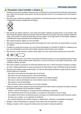 Informação importante
iii
Precauções contra incêndios e choques
•	 Certifique-se que existe ventilação suficiente e que as entradas de ar não se encontram obstruídas, para prevenir
que o interior do seu projetor fique quente. Permita que haja pelo menos 10 cm de espaço entre o seu projetor e
uma parede.
•	 Não tente tocar na saída da ventilação na parte dianteira, pois esta pode aquecer enquanto o projetor está ligado
e imediatamente após o desligamento do projetor.
	
•	 Não permita que objetos estranhos, como clipes para papel e pedaços de papel entrem no seu projetor. Não
tente recuperar quaisquer objetos que tenham caído para dentro do seu projetor. Não insira quaisquer objetos de
metal, como arames ou chaves de fenda dentro do seu projetor. Se cair algo dentro do seu projetor, desligue-o
imediatamente e peça a pessoal técnico qualificado que o retire.
•	 Não coloque quaisquer objetos em cima do projetor.
•	 Não toque no plugue de alimentação durante uma trovoada. Se o fizer, pode sofrer um choque elétrico ou causar
um incêndio.
•	 O projetor foi criado para funcionar com uma fonte de alimentação de 100-240V CA 50/60 Hz. Certifique-se de
que a sua alimentação se encontra dentro destes requisitos antes de tentar usar o projetor.
•	 Não olhe para a lente enquanto o projetor estiver ligado. Se o fizer, pode lesionar gravemente os seus olhos.
	
•	 Mantenha quaisquer itens, como lentes, fora do facho luminoso do projetor. A luz que é projetada da lente é longa
e qualquer tipo de objeto estranho pode redirecionar a luz que sai da lente e criar efeitos imprevisíveis, como
incêndios ou lesões nos olhos.
•	 Não coloque objetos, que possam ser facilmente afetados pelo calor, à frente da saída de exaustão do projetor.
	 Se o fizer, o objeto pode derreter ou causar queimaduras nas mãos devido ao calor emitido pela saída de exaustão.
•	 Manuseie com cuidado o cabo de alimentação. Um cabo de alimentação danificado ou gasto pode dar origem a
choques elétricos ou incêndios.
-	 Não utilize outros cabos de alimentação além do fornecido.
-	 Não dobre nem puxe excessivamente o cabo de alimentação.
-	 Não coloque o cabo de alimentação debaixo do projetor ou de objetos pesados.
-	 Não cubra o cabo de alimentação com outros materiais macios, como tapetes.
-	 Não aqueça o cabo de alimentação.
-	 Não manuseie o cabo de alimentação com as mãos molhadas.
•	 Desligue o projetor, retire o plugue do cabo de alimentação da tomada e solicite a reparação do projetor a pessoal
de assistência qualificado sob as seguintes condições:
-	 Quando o cabo de alimentação ou o plugue estiverem danificados ou dobrados.
-	 Se for derramado líquido em cima do projetor, ou se este tiver sido exposto à chuva ou água.
-	 Se o projetor não funcionar normalmente quando você seguir as instruções descritas neste manual do usuário.
-	 Se deixar cair o projetor, ou se o gabinete for danificado.
-	 Se o projetor apresentar uma distinta mudança no desempenho, indicando a necessidade de reparação.
•	 Desligue o cabo de alimentação ou quaisquer outros cabos antes de transportar o projetor.
•	 Desligue o projetor e retire o plugue da tomada antes de proceder à limpeza do gabinete.
 