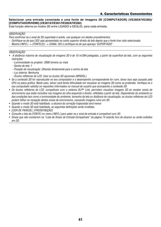 41
4. Características Convenientes
Selecionar uma entrada conectada a uma fonte de imagens 3D [COMPUTADOR] (VE280X/VE280)/
[COMPUTADOR/HDMI] (VE281X/VE281/VE282X/VE282)
Esta função alterna os modos 3D entre LIGADO e DESLIG. para cada entrada.
OBSERVAÇÃO:
Para confirmar se o sinal de 3D suportado é aceito, use qualquer um destes procedimentos:
-	 Certifique-se de que [3D] seja apresentado no canto superior direito da tela depois que a fonte tiver sido selecionada.
-	 Mostre [INFO.] → [FONTE(2)] → [SINAL 3D] e certifique-se de que apareça SUPORTADO .
OBSERVAÇÃO:
•	 A distância máxima de visualização de imagens 3D é de 10 m/394 polegadas, a partir da superfície da tela, com as seguintes
restrições:
- Luminosidade no projetor: 2000 lúmens ou mais
- Ganho de tela: 1
- Posição de visualização: Olhando diretamente para o centro da tela
- Luz externa: Nenhuma
- Óculos refletores de LCD: Usar os óculos 3D opcionais (NP02GL)
•	 Se o conteúdo 3D for reproduzido no seu computador e o desempenho correspondente for ruim, talvez isso seja causado pela
CPU ou placa gráfica. Neste caso, talvez você tenha dificuldade em visualizar as imagens 3D como se pretendia. Verifique se o
seu computador satisfaz os requisitos informados no manual de usuário que acompanha o conteúdo 3D.
•	 Os óculos refletores de LCD, compatíveis com o sistema DLP® Link, permitem visualizar imagens 3D ao receber sinais de
sincronismo que estão incluídos nas imagens do olho esquerdo e direito, refletidas a partir da tela. Dependendo do ambiente ou
das condições tais como a luminosidade do ambiente, tamanho da tela ou distância de visualização, os óculos refletores de LCD
podem falhar na recepção destes sinais de sincronismo, causando imagens ruins em 3D.
•	 Quando o modo 3D está habilitado, o alcance da correção trapezoidal será menor.
•	 Quando o modo 3D está habilitado, as seguintes definições serão inválidas.
•	 [COR DE PAREDE], [PREDEFINIÇÃO]
•	 Consulte a tela da [FONTE] no menu [INFO.] para saber se o sinal de entrada é compatível com 3D.
•	 Sinais que não constarem na “Lista de Sinais de Entrada Compatíveis” da página 74 estarão fora de alcance ou serão exibidos
em 2D.
 