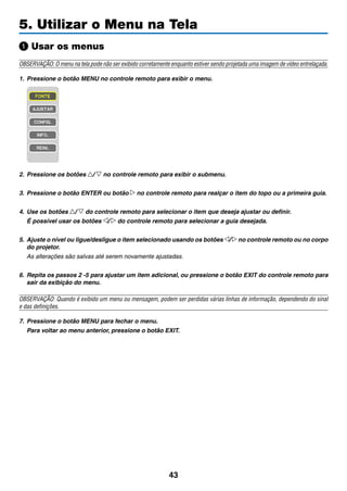 43
5. Utilizar o Menu na Tela
Usar os menus
OBSERVAÇÃO: O menu na tela pode não ser exibido corretamente enquanto estiver sendo projetada uma imagem de vídeo entrelaçada.
1.	 Pressione o botão MENU no controle remoto para exibir o menu.
2.	 Pressione os botões / no controle remoto para exibir o submenu.
3.	 Pressione o botão ENTER ou botão no controle remoto para realçar o item do topo ou a primeira guia.
4.	 Use os botões / do controle remoto para selecionar o item que deseja ajustar ou definir.
	 É possível usar os botões / do controle remoto para selecionar a guia desejada.
5.	 Ajuste o nível ou ligue/desligue o item selecionado usando os botões / no controle remoto ou no corpo
do projetor.
	 As alterações são salvas até serem novamente ajustadas.
6.	 Repita os passos 2 -5 para ajustar um item adicional, ou pressione o botão EXIT do controle remoto para
sair da exibição do menu.
OBSERVAÇÃO: Quando é exibido um menu ou mensagem, podem ser perdidas várias linhas de informação, dependendo do sinal
e das definições.	
7. 	Pressione o botão MENU para fechar o menu.
	 Para voltar ao menu anterior, pressione o botão EXIT.
 