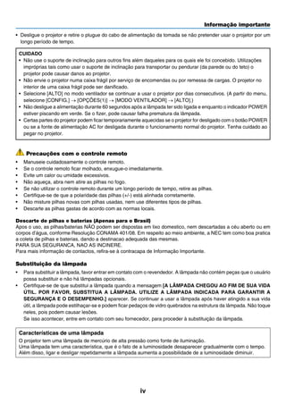 Informação importante
iv
•	 Desligue o projetor e retire o plugue do cabo de alimentação da tomada se não pretender usar o projetor por um
longo período de tempo.
CUIDADO
•	 Não use o suporte de inclinação para outros fins além daqueles para os quais ele foi concebido. Utilizações
impróprias tais como usar o suporte de inclinação para transportar ou pendurar (da parede ou do teto) o
projetor pode causar danos ao projetor.
•	 Não envie o projetor numa caixa frágil por serviço de encomendas ou por remessa de cargas. O projetor no
interior de uma caixa frágil pode ser danificado.
•	 Selecione [ALTO] no modo ventilador se continuar a usar o projetor por dias consecutivos. (A partir do menu,
selecione [CONFIG.] → [OPÇÕES(1)] → [MODO VENTILADOR] → [ALTO].)
•	 Não desligue a alimentação durante 60 segundos após a lâmpada ter sido ligada e enquanto o indicador POWER
estiver piscando em verde. Se o fizer, pode causar falha prematura da lâmpada.
•	 Certas partes do projetor podem ficar temporariamente aquecidas se o projetor for desligado com o botão POWER
ou se a fonte de alimentação AC for desligada durante o funcionamento normal do projetor. Tenha cuidado ao
pegar no projetor.
Precauções com o controle remoto
•	 Manuseie cuidadosamente o controle remoto.
•	 Se o controle remoto ficar molhado, enxugue-o imediatamente.
•	 Evite um calor ou umidade excessivos.
•	 Não aqueça, abra nem atire as pilhas no fogo.
•	 Se não utilizar o controle remoto durante um longo período de tempo, retire as pilhas.
•	 Certifique-se de que a polaridade das pilhas (+/-) está alinhada corretamente.
•	 Não misture pilhas novas com pilhas usadas, nem use diferentes tipos de pilhas.
•	 Descarte as pilhas gastas de acordo com as normas locais.
Descarte de pilhas e baterias (Apenas para o Brasil)
Apos o uso, as pilhas/baterias NÃO podem ser dispostas em lixo domestico, nem descartadas a céu aberto ou em
corpos d’água, conforme Resolução CONAMA 401/08. Em respeito ao meio ambiente, a NEC tem como boa pratica
a coleta de pilhas e baterias, dando a destinacao adequada das mesmas.
PARA SUA SEGURANCA, NAO AS INCINERE.
Para mais informação de contactos, refira-se à contracapa de Informação Importante.
Substituição da lâmpada
•	 Para substituir a lâmpada, favor entrar em contato com o revendedor. A lâmpada não contém peças que o usuário
possa substituir e não há lâmpadas opcionais.
•	 Certifique-se de que substitui a lâmpada quando a mensagem [A LÂMPADA CHEGOU AO FIM DE SUA VIDA
ÚTIL. POR FAVOR, SUBSTITUA A LÂMPADA. UTILIZE A LÂMPADA INDICADA PARA GARANTIR A
SEGURANÇA E O DESEMPENHO.] aparecer. Se continuar a usar a lâmpada após haver atingido a sua vida
útil, a lâmpada pode estilhaçar-se e podem ficar pedaços de vidro quebrados na estrutura da lâmpada. Não toque
neles, pois podem causar lesões.
	 Se isso acontecer, entre em contato com seu fornecedor, para proceder à substituição da lâmpada.
Características de uma lâmpada
O projetor tem uma lâmpada de mercúrio de alta pressão como fonte de iluminação.
Uma lâmpada tem uma característica, que é o fato de a luminosidade desaparecer gradualmente com o tempo.
Além disso, ligar e desligar repetidamente a lâmpada aumenta a possibilidade de a luminosidade diminuir.
 