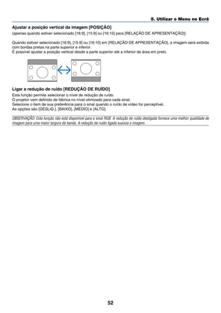 52
5. Utilizar o Menu no Ecrã
Ajustar a posição vertical da imagem [POSIÇÃO]
(apenas quando estiver selecionado [16:9], [15:9] ou [16:10] para [RELAÇÃO DE APRESENTAÇÃO])
Quando estiver selecionado [16:9], [15:9] ou [16:10] em [RELAÇÃO DE APRESENTAÇÃO], a imagem será exibida
com bordas pretas na parte superior e inferior.
É possível ajustar a posição vertical desde a parte superior até a inferior da área em preto.
	
Ligar a redução de ruído [REDUÇÃO DE RUÍDO]
Esta função permite selecionar o nível de redução de ruído.
O projetor vem definido de fábrica no nível otimizado para cada sinal.
Selecione o item de sua preferência para o sinal quando o ruído de vídeo for perceptível.
As opções são [DESLIG.], [BAIXO], [MÉDIO] e [ALTO].
OBSERVAÇÃO: Esta função não está disponível para o sinal RGB. A redução de ruído desligada fornece uma melhor qualidade de
imagem para uma maior largura de banda. A redução de ruído ligada suaviza a imagem.
 
