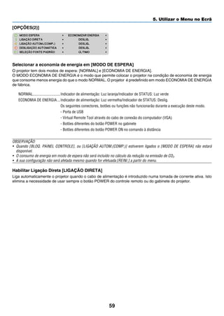 59
5. Utilizar o Menu no Ecrã
[OPÇÕES(2)]
Selecionar a economia de energia em [MODO DE ESPERA]
O projetor tem dois modos de espera: [NORMAL] e [ECONOMIA DE ENERGIA].
O MODO ECONOMIA DE ENERGIA é o modo que permite colocar o projetor na condição de economia de energia
que consome menos energia do que o modo NORMAL. O projetor é predefinido em modo ECONOMIA DE ENERGIA
de fábrica.
NORMAL	����������������������������Indicador de alimentação: Luz laranja/Indicador de STATUS: Luz verde
ECONOMIA DE ENERGIA	���Indicador de alimentação: Luz vermelha/Indicador de STATUS: Deslig.
Os seguintes conectores, botões ou funções não funcionarão durante a execução deste modo.
- Porta de USB
- Virtual Remote Tool através do cabo de conexão do computador (VGA)
- Botões diferentes do botão POWER no gabinete
- Botões diferentes do botão POWER ON no comando à distância
OBSERVAÇÃO:
•	 Quando [BLOQ. PAINEL CONTROLE], ou [LIGAÇÃO AUTOM.(COMP.)] estiverem ligados o [MODO DE ESPERA] não estará
disponível.
•	 O consumo de energia em modo de espera não será incluído no cálculo da redução na emissão de CO2.
•	 A sua configuração não será afetada mesmo quando for efetuada [REINI.] a partir do menu.
Habilitar Ligação Direta [LIGAÇÃO DIRETA]
Liga automaticamente o projetor quando o cabo de alimentação é introduzido numa tomada de corrente ativa. Isto
elimina a necessidade de usar sempre o botão POWER do controle remoto ou do gabinete do projetor.
 