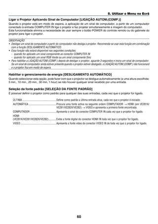 60
5. Utilizar o Menu no Ecrã
Ligar o Projetor Aplicando Sinal de Computador [LIGAÇÃO AUTOM.(COMP.)]
Quando o projetor está em modo de espera, a aplicação de um sinal de computador, a partir de um computador
conectado à entrada COMPUTER IN liga o projetor e faz projetar simultaneamente a imagem do computador.
Esta funcionalidade elimina a necessidade de usar sempre o botão POWER do controle remoto ou do gabinete do
projetor para ligar o projetor.
OBSERVAÇÃO:
•	 Desligar um sinal de computador a partir do computador não desliga o projetor. Recomenda-se usar esta função em combinação
com a função DESLIGAMENTO AUTOMÁTICO.
•	 Essa função não estará disponível nas seguintes condições:
-	 quando for aplicado um sinal componente ao conector COMPUTER IN
-	 quando for aplicado um sinal RGB Verde ou um sinal componente Sinc
•	 Para habilitar a LIGAÇÃO AUTOM.(COMP.) depois de desligar o projetor, aguarde 3 segundos e insira um sinal de computador.
	 Se um sinal de computador ainda estiver presente quando o projetor estiver desligado, a LIGAÇÃO AUTOM.(COMP.) não funcionará
e o projetor fica em modo de espera.
Habilitar o gerenciamento de energia [DESLIGAMENTO AUTOMÁTICO]
Quando seleccionar esta opção, pode fazer com que o projector se desligue automaticamente (a uma altura escolhida:
5 min., 10 min., 20 min., 30 min, 1 hour) se não houver qualquer sinal recebido por uma entrada.
Seleção da fonte padrão [SELEÇÃO DA FONTE PADRÃO]
É possível definir o projetor como padrão para qualquer das suas entradas, cada vez que o projetor for ligado.
ÚLTIMA	�������������������������������������������������Define como padrão a última entrada ativa, cada vez que o projetor é iniciado.
AUTOMÁTICA	����������������������������������������Procura uma fonte activa na seguinte ordem COMPUTADOR → HDMI (em VE281X/
VE281/VE282X/VE282) → VIDEO e apresenta a primeira fonte encontrada.
COMPUTADOR	��������������������������������������Apresenta o sinal do conector COMPUTER IN cada vez que o projetor for ligado.
HDMI
(VE281X/VE281/VE282X/VE282)	�����������Exibe a fonte digital do conector HDMI IN toda vez que o projetor for ligado.
VIDEO	����������������������������������������������������Apresenta a fonte vídeo do conector VIDEO IN de toda vez que o projetor for ligado.
 