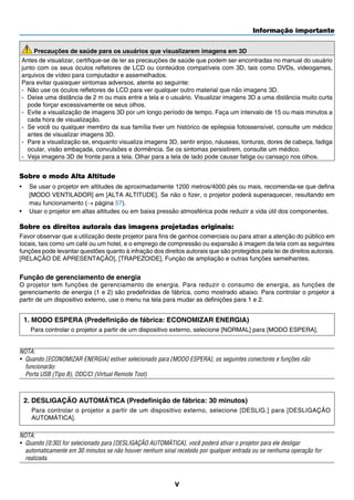 Informação importante
v
Precauções de saúde para os usuários que visualizarem imagens em 3D
Antes de visualizar, certifique-se de ler as precauções de saúde que podem ser encontradas no manual do usuário
junto com os seus óculos refletores de LCD ou conteúdos compatíveis com 3D, tais como DVDs, videogames,
arquivos de vídeo para computador e assemelhados.
Para evitar quaisquer sintomas adversos, atente ao seguinte:
-	 Não use os óculos refletores de LCD para ver qualquer outro material que não imagens 3D.
-	 Deixe uma distância de 2 m ou mais entre a tela e o usuário. Visualizar imagens 3D a uma distância muito curta
pode forçar excessivamente os seus olhos.
-	 Evite a visualização de imagens 3D por um longo período de tempo. Faça um intervalo de 15 ou mais minutos a
cada hora de visualização.
-	 Se você ou qualquer membro da sua família tiver um histórico de epilepsia fotossensível, consulte um médico
antes de visualizar imagens 3D.
-	 Pare a visualização se, enquanto visualiza imagens 3D, sentir enjoo, náuseas, tonturas, dores de cabeça, fadiga
ocular, visão embaçada, convulsões e dormência. Se os sintomas persistirem, consulte um médico.
-	 Veja imagens 3D de fronte para a tela. Olhar para a tela de lado pode causar fatiga ou cansaço nos olhos.
Sobre o modo Alta Altitude
•	 Se usar o projetor em altitudes de aproximadamente 1200 metros/4000 pés ou mais, recomenda-se que defina
[MODO VENTILADOR] em [ALTA ALTITUDE]. Se não o fizer, o projetor poderá superaquecer, resultando em
mau funcionamento (→ página 57).
•	 Usar o projetor em altas altitudes ou em baixa pressão atmosférica pode reduzir a vida útil dos componentes.
Sobre os direitos autorais das imagens projetadas originais:
Favor observar que a utilização deste projetor para fins de ganhos comerciais ou para atrair a atenção do público em
locais, tais como um café ou um hotel, e o emprego de compressão ou expansão à imagem da tela com as seguintes
funções pode levantar questões quanto à infração dos direitos autorais que são protegidos pela lei de direitos autorais.
[RELAÇÃO DE APRESENTAÇÃO], [TRAPEZOIDE], Função de ampliação e outras funções semelhantes.
Função de gerenciamento de energia
O projetor tem funções de gerenciamento de energia. Para reduzir o consumo de energia, as funções de
gerenciamento de energia (1 e 2) são predefinidas de fábrica, como mostrado abaixo. Para controlar o projetor a
partir de um dispositivo externo, use o menu na tela para mudar as definições para 1 e 2.
1. MODO ESPERA (Predefinição de fábrica: ECONOMIZAR ENERGIA)
Para controlar o projetor a partir de um dispositivo externo, selecione [NORMAL] para [MODO ESPERA].
NOTA:
•	 Quando [ECONOMIZAR ENERGIA] estiver selecionado para [MODO ESPERA], os seguintes conectores e funções não
funcionarão:	
Porta USB (Tipo B), DDC/CI (Virtual Remote Tool)
2. DESLIGAÇÃO AUTOMÁTICA (Predefinição de fábrica: 30 minutos)
	 Para controlar o projetor a partir de um dispositivo externo, selecione [DESLIG.] para [DESLIGAÇÃO
AUTOMÁTICA].
NOTA:
•	 Quando [0:30] for selecionado para [DESLIGAÇÃO AUTOMÁTICA], você poderá ativar o projetor para ele desligar
automaticamente em 30 minutos se não houver nenhum sinal recebido por qualquer entrada ou se nenhuma operação for
realizada.
 