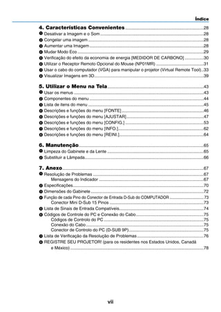 Índice
vii
4. Características Convenientes...................................................................28
Desativar a Imagem e o Som........................................................................................28
Congelar uma imagem..................................................................................................28
Aumentar uma Imagem.................................................................................................28
Mudar Modo Eco...........................................................................................................29
Verificação do efeito da economia de energia [MEDIDOR DE CARBONO].................30
Utilizar o Receptor Remoto Opcional do Mouse (NP01MR).........................................31
Usar o cabo do computador (VGA) para manipular o projetor (Virtual Remote Tool)...33
Visualizar Imagens em 3D.............................................................................................39
5. Utilizar o Menu na Tela..................................................................................43
Usar os menus..............................................................................................................43
Componentes do menu.................................................................................................44
Lista de itens do menu..................................................................................................45
Descrições e funções do menu [FONTE]......................................................................46
Descrições e funções do menu [AJUSTAR]..................................................................47
Descrições e funções do menu [CONFIG.]...................................................................53
Descrições e funções do menu [INFO.].........................................................................62
Descrições e funções do menu [REINI.]........................................................................64
6. Manutenção..........................................................................................................65
Limpeza do Gabinete e da Lente..................................................................................65
Substituir a Lâmpada.....................................................................................................66
7. Anexo........................................................................................................................67
Resolução de Problemas..............................................................................................67
Mensagens do Indicador.........................................................................................67
Especificações...............................................................................................................70
Dimensões do Gabinete................................................................................................72
Função de cada Pino do Conector de Entrada D-Sub do COMPUTADOR.................................73
Conector Mini D-Sub 15 Pinos................................................................................73
Lista de Sinais de Entrada Compatíveis........................................................................74
Códigos de Controle do PC e Conexão do Cabo..........................................................75
Códigos de Controlo do PC.....................................................................................75
Conexão do Cabo....................................................................................................75
Conector de Controlo do PC (D-SUB 9P)................................................................75
Lista de Verificação da Resolução de Problemas.........................................................76
REGISTRE SEU PROJETOR! (para os residentes nos Estados Unidos, Canadá
e México).................................................................................................................78
 
