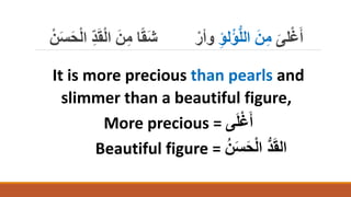 َ‫لى‬ْ‫غ‬َ‫أ‬
ِ‫ؤ‬‫ل‬ْ‫ؤ‬ُّ‫ل‬‫ال‬ َ‫ن‬ِ‫م‬
‫ا‬ َ‫ن‬ِ‫م‬ ‫ا‬ً‫ق‬َ‫ش‬ ْ‫وأر‬
ْ‫ن‬َ‫س‬َ‫ح‬ْ‫ل‬‫ا‬ ِ‫د‬َ‫ق‬ْ‫ل‬
It is more precious than pearls and
slimmer than a beautiful figure,
More precious = ‫ى‬َ‫ل‬ْ‫غ‬َ‫أ‬
Beautiful figure = ُ‫ن‬َ‫س‬َ‫ح‬ْ‫ل‬‫ا‬ ُّ‫د‬َ‫ق‬‫ال‬
 