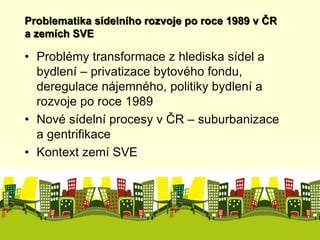 Problematika sídelního rozvoje po roce 1989 v ČR 
a zemích SVE 
• Problémy transformace z hlediska sídel a 
bydlení – privatizace bytového fondu, 
deregulace nájemného, politiky bydlení a 
rozvoje po roce 1989 
• Nové sídelní procesy v ČR – suburbanizace 
a gentrifikace 
• Kontext zemí SVE 
 