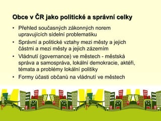 Obce v ČR jako politické a správní celky 
• Přehled současných zákonných norem 
upravujících sídelní problematiku 
• Správní a politické vztahy mezi městy a jejich 
částmi a mezi městy a jejich zázemím 
• Vládnutí (governance) ve městech - městská 
správa a samospráva, lokální demokracie, aktéři, 
témata a problémy lokální politiky 
• Formy účasti občanů na vládnutí ve městech 
 