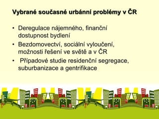 Vybrané současné urbánní problémy v ČR 
• Deregulace nájemného, finanční 
dostupnost bydlení 
• Bezdomovectví, sociální vyloučení, 
možnosti řešení ve světě a v ČR 
• Případové studie residenční segregace, 
suburbanizace a gentrifikace 
 