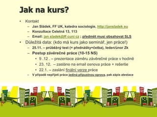 Jak na kurs? 
• Kontakt 
– Jan Sládek, FF UK, katedra sociologie, http://jansladek eu 
– Konzultace Celetná 13, 113 
– Email: jan sladek@ff cuni cz ; předmět musí obsahovat SLS 
• Důležitá data: (kdo má kurs jako seminář, jen práce!) 
– 25.11. – průběžný test (= přednášky+četba), leden/únor Zk 
– Postup závěrečné práce (10-15 NS) 
• 9 .12 . – prezentace záměru závěrečné práce v hodině 
• 23. 12. – zasláno na email osnova práce + rešerše 
• 22.1. – zaslání finální verze práce 
– V případě nepřijetí práce jediná přípustnou oprava, pak zápis atestace 
 