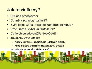 Jak to vidíte vy? 
• Stručné představení 
• Co mě v sociologii zajímá? 
• Byl/a jsem už na podobně zaměřeném kurzu? 
• Proč jsem si vybral/a tento kurz? 
• Co bych se zde chtěl/a dozvědět? 
• Jakákoliv vaše otázka 
– Název kursu … sociologie lidských sídel? 
– Proč nejsou povinné prezentace / četba? 
– Kde se mohu dozvědět více? 
 
