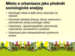 Město a urbanizace jako předmět 
sociologické analýzy 
• Sociologie města a další obory zabývající se 
městem 
• Orientační přehled přístupů, témat, osobností a 
informačních zdrojů sociologie města 
• Urbanizace - geodemografická, ekonomická, 
urbanistická, sociokulturní a politická 
• Urbanizace jako celospolečenská systémová 
změna 
 