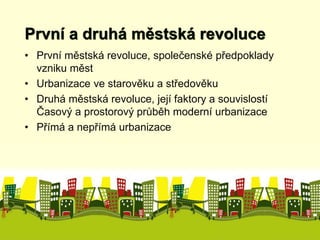 První a druhá městská revoluce 
• První městská revoluce, společenské předpoklady 
vzniku měst 
• Urbanizace ve starověku a středověku 
• Druhá městská revoluce, její faktory a souvislostí 
Časový a prostorový průběh moderní urbanizace 
• Přímá a nepřímá urbanizace 
 