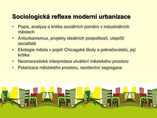 Sociologická reflexe moderní urbanizace 
• Popis, analýza a kritika sociálních poměrů v industriálních 
městech 
• Antiurbanismus, projekty ideálních pospolitostí, utopičtí 
socialisté 
• Ekologie města v pojetí Chicagské školy a pokračovatelů, její 
kritika 
• Neomarxistické interpretace utváření městského prostoru 
• Polarizace městského prostoru, rezidenční segregace 
 