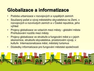 Globalizace a informatizace 
• Podoba urbanizace v rozvojových a vyspělých zemích 
• Současný počet a vývoj městského obyvatelstva na Zemi, v 
rozvojových a rozvinutých zemích a v České republice, jeho 
výhled 
• Projevy globalizace ve vztazích mezi městy - globální města 
Prohlubování rozdílů mezi městy 
• Projevy globalizace ve struktuře a fungování měst a v jejich 
ekonomice, struktuře obyvatelstva, prostorovém vývoji, v 
kultuře Internacionalizace měst, městský turismus 
• Důsledky informatizace pro fungování městské společnosti 
 