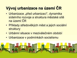 Vývoj urbanizace na území ČR 
• Urbanizace „před urbanizací“, dynamika 
sídelního rozvoje a struktura městské sítě 
na území ČR 
• Příklady středověkých měst a jejich sociální 
struktury 
• Urbánní situace v meziválečném období 
• Urbanizace v podmínkách socialismu 
 