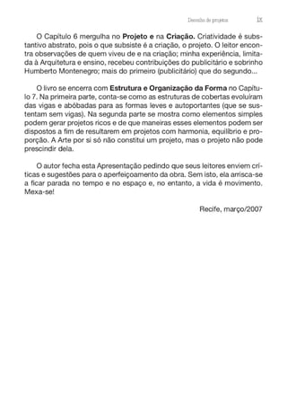 Desenho de projetos ix
O Capítulo 6 mergulha no Projeto e na Criação. Criatividade é subs-
tantivo abstrato, pois o que subsiste é a criação, o projeto. O leitor encon-
tra observações de quem viveu de e na criação; minha experiência, limita-
da à Arquitetura e ensino, recebeu contribuições do publicitário e sobrinho
Humberto Montenegro; mais do primeiro (publicitário) que do segundo...
O livro se encerra com Estrutura e Organização da Forma no Capítu-
lo 7. Na primeira parte, conta-se como as estruturas de cobertas evoluíram
das vigas e abóbadas para as formas leves e autoportantes (que se sus-
tentam sem vigas). Na segunda parte se mostra como elementos simples
podem gerar projetos ricos e de que maneiras esses elementos podem ser
dispostos a fim de resultarem em projetos com harmonia, equilíbrio e pro-
porção. A Arte por si só não constitui um projeto, mas o projeto não pode
prescindir dela.
O autor fecha esta Apresentação pedindo que seus leitores enviem crí-
ticas e sugestões para o aperfeiçoamento da obra. Sem isto, ela arrisca-se
a ficar parada no tempo e no espaço e, no entanto, a vida é movimento.
Mexa-se!
Recife, março/2007
 