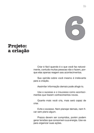 Projeto:
. -
acnaçao
89
o
Criar é fácil quando é o que você faz natural-
mente, contudo muitas pessoas não o fazem, por-
que elas apenas reagem aos acontecimentos.
Sua opinião sobre você mesmo é irrelevante
para a criação.
Assimilar informação demais pode afogá-lo.
Use o sucesso e o insucesso como aconteci-
mentos que trazem conhecimentos novos.
Quanto mais você cria, mais será capaz de
criar.
Evite o excesso. Nem planejar demais, nem fi-
car sem plano algum.
Prazos devem ser cumpridos, porém podem
gerar tensões que consomem sua energia. Use-os
para organizar suas ações.
 