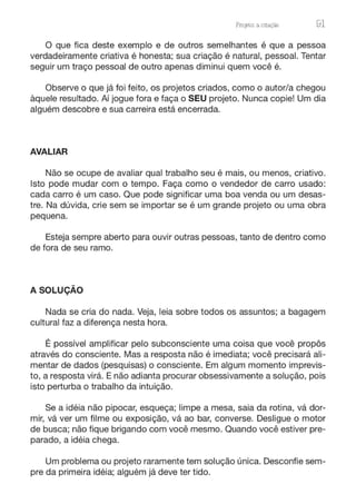 ProJ)to: a cnação 91
O que fica deste exemplo e de outros semelhantes é que a pessoa
verdadeiramente criativa é honesta; sua criação é natural, pessoal. Tentar
seguir um traço pessoal de outro apenas diminui quem você é.
Observe o que já foi feito, os projetos criados, como o autor/a chegou
àquele resultado. Aí jogue fora e faça o SEU projeto. Nunca copie! Um dia
alguém descobre e sua carreira está encerrada.
AVALIAR
Não se ocupe de avaliar qual trabalho seu é mais, ou menos, criativo.
Isto pode mudar com o tempo. Faça como o vendedor de carro usado:
cada carro é um caso. Que pode significar uma boa venda ou um desas-
tre. Na dúvida, crie sem se importar se é um grande projeto ou uma obra
pequena.
Esteja sempre aberto para ouvir outras pessoas, tanto de dentro como
de fora de seu ramo.
A SOLUÇÃO
Nada se cria do nada. Veja, leia sobre todos os assuntos; a bagagem
cultural faz a diferença nesta hora.
É possível amplificar pelo subconsciente uma coisa que você propôs
através do consciente. Mas a resposta não é imediata; você precisará ali-
mentar de dados (pesquisas) o consciente. Em algum momento imprevis-
to, a resposta virá. E não adianta procurar obsessivamente a solução, pois
isto perturba o trabalho da intuição.
Se a idéia não pipocar, esqueça; limpe a mesa, saia da rotina, vá dor-
mir, vá ver um filme ou exposição, vá ao bar, converse. Desligue o motor
de busca; não fique brigando com você mesmo. Quando você estiver pre-
parado, a idéia chega.
Um problema ou projeto raramente tem solução única. Desconfie sem-
pre da primeira idéia; alguém já deve ter tido.
 