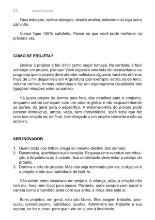 92 Desenho de proJ9tos
Faça esboços, muitos esboços, depois analise, selecione ou siga outro
caminho.
Nunca fique 100% satisfeito. Pense no que você pode melhorar na
próxima vez.
COMO SE PROJETA?
Ensinar a projetar é tão difícil como pegar fumaça. Na verdade, é fácil
começar um projeto, planejar. Você organiza uma lista de necessidades ou
programa que o projeto deve atender, seleciona algumas variáveis entre as
mais de 5 mil disponíveis em Arquitetura (por exemplo: estrutura de ferro,
volume vertical, formas redondas) e faz um organograma (seqüência das
ligações/ relações entre as partes).
Há quem projete de dentro para fora, dos detalhes para o conjunto,
enquanto outros começam com um volume global e vão esquadrinhando
as partes, do geral para o específico. A matéria-prima do projeto pode
parecer ininteligível, ampla, vaga, sem consistência. Você sabe que fez
uma boa criação se, no final, tiver chegado a um projeto coerente e não ao
arco-íris.
SER INOVADOR
1. Quem anda nos trilhos chega ao mesmo destino dos demais;
2. Desenvolva, aperfeiçoe sua inovação. Esqueça uma eventual contribui-
ção à Arquitetura ou à cidade. Sua criatividade deve estar a serviço do
projeto;
3. Domine a arte de projetar. Mas não seja dominado por ela; o objetivo é
o projeto e não sua habilidade de fazê-lo.
Não existe parto cesariano em projeto. A criança, aliás, a criação não
tem dia, hora nem local para nascer. Portanto, ande sempre com papel e
caneta como o bandido anda com sua arma; a força dele está aí.
Bons projetos, em geral, não são fáceis. Eles exigem trabalho, pes-
quisa, aprendizagem, habilidade, ajustes. Administre seu trabalho e sua
equipe, se for o caso, para que tudo se ajuste à finalidade.
 