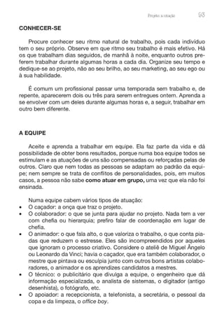 ProJeto: a enação 93
CONHECER-SE
Procure conhecer seu ritmo natural de trabalho, pois cada indivíduo
tem o seu próprio. Observe em que ritmo seu trabalho é mais efetivo. Há
os que trabalham dias seguidos, de manhã à noite, enquanto outros pre-
ferem trabalhar durante algumas horas a cada dia. Organize seu tempo e
dedique-se ao projeto, não ao seu brilho, ao seu marketing, ao seu ego ou
à sua habilidade.
É comum um profissional passar uma temporada sem trabalho e, de
repente, aparecerem dois ou três para serem entregues ontem. Aprenda a
se envolver com um deles durante algumas horas e, a seguir, trabalhar em
outro bem diferente.
A EQUIPE
Aceite e aprenda a trabalhar em equipe. Ela faz parte da vida e dá
possibilidade de obter bons resultados, porque numa boa equipe todos se
estimulam e as atuações de uns são compensadas ou reforçadas pelas de
outros. Claro que nem todas as pessoas se adaptam ao padrão da equi-
pe; nem sempre se trata de conflitos de personalidades, pois, em muitos
casos, a pessoa não sabe como atuar em grupo, uma vez que ela não foi
ensinada.
Numa equipe cabem vários tipos de atuação:
• O caçador: a onça que traz o projeto.
• O colaborador: o que se junta para ajudar no projeto. Nada tem a ver
com chefia ou hierarquia; prefiro falar de coordenação em lugar de
chefia.
• O animador: o que fala alto, o que valoriza o trabalho, o que conta pia-
das que reduzem o estresse. Eles são incompreendidos por aqueles
que ignoram o processo criativo. Considere o ateliê de Miguel Ângelo
ou Leonardo da Vinci; havia o caçador, que era também colaborador, o
mestre que pintava ou esculpia junto com outros bons artistas colabo-
radores, o animador e os aprendizes candidatos a mestres.
• O técnico: o publicitário que divulga a equipe, o engenheiro que dá
informação especializada, o analista de sistemas, o digitador (antigo
desenhista), o fotógrafo, etc.
• O apoiador: a recepcionista, a telefonista, a secretária, o pessoal da
copa e da limpeza, o office boy.
 