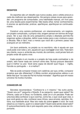 ProJeto: a enação 95
DESAFIOS
Os esportes são um desafio que nunca acaba, pois o atleta procura a
cada dia melhorar seu desempenho. Há sempre coisas novas para apren-
der: um programa de computador, uma habilidade manual, um livro para
ler, uma receita para experimentar. Não basta olhar, tomar conhecimento;
é preciso se aprofundar, praticar, aperfeiçoar, aperfeiçoar-se continuada-
mente.
Construir uma carreira profissional, um relacionamento, um negócio,
um projeto complicado, a própria vida, exigem pensar em termos de longo
prazo. Ver a sua vida de uma perspectiva ampla e afastada permite-lhe
organizar ações e direções, definir suas metas para o ano vindouro e para
a década. Não é fácil, mas a menos que você dê o primeiro passo não
avançará um só milímetro.
Um bom ambiente, no projeto ou no escritório, não é aquele em que
você pode viver nele e, sim, aquele em que você quer viver nele. Trate bem
seu cliente, ouça-o, entenda seu mundo; do contrário, você jamais fará um
projeto onde ele queira viver.
Cada projeto é um mundo e o projeto de hoje pode contradizer o de
ontem, sem haver nada em comum entre eles. Nunca procure descobrir
qual é melhor ou pior. Você seria capaz de decidir qual língua - inglês,
francês ou português - é a melhor?
Não se pode comparar mesas com cadeiras; por que, então, comparar
projetos que são diferentes? A Bíblia contém ensinamentos sábios e um
deles fala que "na casa do Pai há muitas moradas". Significa que em nosso
universo há muitos mundos.
CONHECER-SE
Sócrates recomendava: "Conhece-te a ti mesmo." Na outra ponta,
"Quem sou eu?" pergunta o filósofo. E eu pergunto: quem quer saber? No
Oriente, cada um é Deus; no Ocidente, cada um é um pecador. Pode ser
uma boa idéia conhecer o que você faz, como faz, o que você quer criar, o
que você gosta ou não, conhecer seus ritmos, seus amores, opiniões, his-
tória, sua realidade atual. Mas isto nada diz sobre quem é você. Se você
observa a si mesmo, quem é o observador? Quem está sendo observado?
O autoconhecimento não é pré-requisito para criar, embora possa ser im-
portante.
 