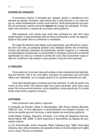 96 Desenho de proJ9tos
ETAPAS NA CRIAÇÃO
O processo criativo é formado por etapas, porém a sequencia nem
sempre se repete. Portanto, esta forma não é uma fórmula e, se você se-
gui-la, estará trabalhando contra você mesmo. Você pode pensar nos pas-
sos do processo, porém somente depois de chegar ao resultado. O resul-
tado vem primeiro, o exame do processo será posterior.
Não especule com aquilo que você não conhece ou não tem; faça
observações. O desconhecido não se torna conhecido a partir da especu-
lação e isso pode levá-lo a distorcer a realidade.
Em lugar de realizar suas idéias, suas aspirações, seu altruísmo, o gran-
de amor da vida, as pessoas abafam seus desejos dentro de si mesmas.
Outras vão estudar soluções de problemas, tentam enganar a si mesmas
ao psicologizar e especular, ou se prendem a chavões, procuram encontrar
significado na vida ou a maneira correta de viver. Elas consomem suas vi-
das em conflitos e não sabem o que querem; buscam alívio apenas.
A CRIAÇÃO
Criar pode ser uma das mais profundas e mais características habilida-
des do homem. Dar à luz uma idéia, começar um processo que leva esta
idéia a ser realidade, ver a criação pronta é um grande presente da vida.
Criar abre janelas para universos que não existiam. A vida de quem cria
nunca é uma rotina. Há sempre algo novo para aprender, para criar, para
amar. Há novos envolvimentos, novos desafios, novas aberturas. É aí onde
brilha mais forte o espírito humano.
LEITURAS
Para conhecer mais sobre o assunto:
A Invenção do Projeto. Gildo A. Montenegro. São Paulo: Editora Blucher,
2006 (5~ ed.). O livro descreve o funcionamento do cérebro humano, ou
como se supõe que ele funciona, e está repleto de exercícios gráficos.
Criatividade: Projeto, Desenho, Produto. Luiz Vidal de Negreiros Gomes.
Santa Maria, RS: 2000. A obra descreve e exemplifica as etapas do pro-
cesso criativo.
Le Cri d'Archimede. Arthur Koestler. Paris: Calman-Lévy, 1965. Uma obra
clássica, bem documentada e de agradável leitura. Existe edição em inglês
com o titulo The Act of Creation.
 