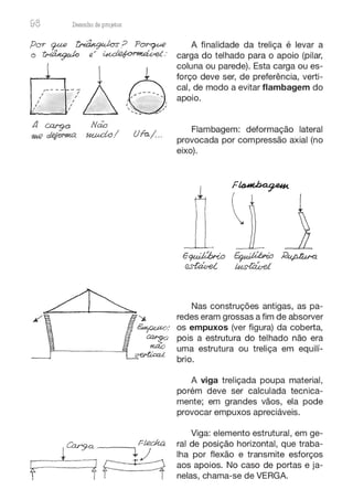 98 Desenho de proJ9tos
,- - - -
I
I
I
l i
/ 1 /
~
7 D a~
----
-,.
/ I . .._ _,"
---= ~
- -
A cargo Não
'H(k) ~ ~ / Ufa./ ..
f
Cary-0. - - ~ FLedt.a
1 1~
A finalidade da treliça é levar a
carga do telhado para o apoio (pilar,
coluna ou parede). Esta carga ou es-
forço deve ser, de preferência, verti-
cal, de modo a evitar flambagem do
apoio.
Flambagem: deformação lateral
provocada por compressão axial (no
eixo).
Nas construções antigas, as pa-
redes eram grossas a fim de absorver
os empuxos (ver figura) da coberta,
pois a estrutura do telhado não era
uma estrutura ou treliça em equilí-
brio.
A viga treliçada poupa material,
porém deve ser calculada tecnica-
mente; em grandes vãos, ela pode
provocar empuxos apreciáveis.
Viga: elemento estrutural, em ge-
ral de posição horizontal, que traba-
lha por flexão e transmite esforços
aos apoios. No caso de portas e ja-
nelas, chama-se de VERGA.
 